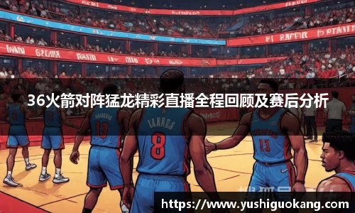 36火箭对阵猛龙精彩直播全程回顾及赛后分析